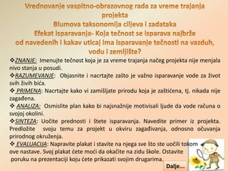 ZNANJE: Imenujte tečnost koja je za vreme trajanja načeg projekta nije menjala
nivo stanja u posudi.
RAZUMEVANJE: Objasnite i nacrtajte zašto je važno isparavanje vode za život
svih živih bića.
 PRIMENA: Nacrtajte kako vi zamišljate prirodu koja je zaštićena, tj. nikada nije
zagađena.
 ANALIZA: Osmislite plan kako bi najsnažnije motivisali ljude da vode računa o
svojoj okolini.
SINTEZA: Uočite prednosti i štete isparavanja. Navedite primer iz projekta.
Predložite svoju temu za projekt u okviru zagađivanja, odnosno očuvanja
prirodnog okruženja.
 EVALUACIJA: Napravite plakat i stavite na njega sve što ste uočili tokom
ove nastave. Svoj plakat ćete moći da okačite na zidu škole. Ostavite
poruku na prezentaciji koju ćete prikazati svojim drugarima.
Dalje...
 