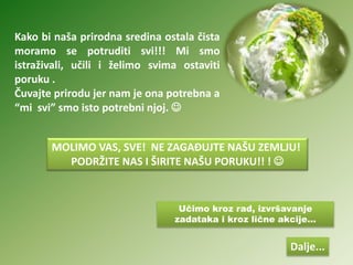 Učimo kroz rad, izvršavanje
zadataka i kroz lične akcije...
Kako bi naša prirodna sredina ostala čista
moramo se potruditi svi!!! Mi smo
istraživali, učili i želimo svima ostaviti
poruku .
Čuvajte prirodu jer nam je ona potrebna a
“mi svi” smo isto potrebni njoj. 
MOLIMO VAS, SVE! NE ZAGAĐUJTE NAŠU ZEMLJU!
PODRŽITE NAS I ŠIRITE NAŠU PORUKU!! ! 
Dalje...
 