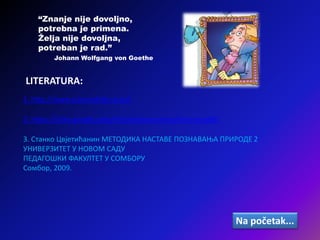 1. http://www.sciencekids.co.nz/
LITERATURA:
2. https://sites.google.com/site/veselaucionica/nasi-projekti
3. Станко Цвјетићанин МЕТОДИКА НАСТАВЕ ПОЗНАВАЊА ПРИРОДЕ 2
УНИВЕРЗИТЕТ У НОВОМ САДУ
ПЕДАГОШКИ ФАКУЛТЕТ У СОМБОРУ
Сомбор, 2009.
“Znanje nije dovoljno,
potrebna je primena.
Želja nije dovoljna,
potreban je rad.”
Johann Wolfgang von Goethe
Na početak...
 