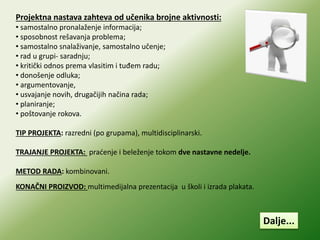 Projektna nastava zahteva od učenika brojne aktivnosti:
• samostalno pronalaženje informacija;
• sposobnost rešavanja problema;
• samostalno snalaživanje, samostalno učenje;
• rad u grupi- saradnju;
• kritički odnos prema vlasitim i tuđem radu;
• donošenje odluka;
• argumentovanje,
• usvajanje novih, drugačijih načina rada;
• planiranje;
• poštovanje rokova.
TIP PROJEKTA: razredni (po grupama), multidisciplinarski.
TRAJANJE PROJEKTA: praćenje i beleženje tokom dve nastavne nedelje.
METOD RADA: kombinovani.
KONAČNI PROIZVOD: multimedijalna prezentacija u školi i izrada plakata.
Dalje...
 