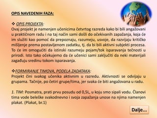 OPIS NAVEDENIH FAZA:
 OPIS PROJEKTA:
Ovaj projekt je namenjen učenicima četvrtog razreda kako bi bili angažovani
u praktičnom radu i na taj način sami došli do očekivanih zapažanja, koja će
im služiti kao pomoć da prepoznaju, razumeju, usvoje, da razvijaju kritičko
mišljenje prema postavljenom zadatku, tj. da bi bili aktivni subjekti procesa.
To će im omogućiti da istinski razumeju pojam/tok isparavanja tečnosti u
prirodi. Isto tako očekujemo da će učenici sami zaključiti da neki materijali
zagađuju sredinu tokom isparavanja.
FORMIRANJE TIMOVA, PODELA ZADATAKA:
Projekt čini svakog učenika aktivnim u razredu. Aktivnosti se odvijaju u
grupama. Tačnije, po četiri grupe/tima, jer svaka će biti angažovana u radu.
1. TIM: Posmatra, prati prvu posudu od 0,5L, u koju smo sipali vodu. Članovi
tima vode beleške svakodnevno i svoja zapažanja unose na njima namenjen
plakat. (Plakat, br.1)
Dalje...
 