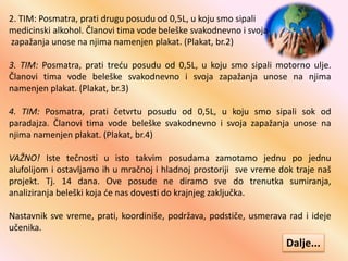 2. TIM: Posmatra, prati drugu posudu od 0,5L, u koju smo sipali
medicinski alkohol. Članovi tima vode beleške svakodnevno i svoja
zapažanja unose na njima namenjen plakat. (Plakat, br.2)
3. TIM: Posmatra, prati treću posudu od 0,5L, u koju smo sipali motorno ulje.
Članovi tima vode beleške svakodnevno i svoja zapažanja unose na njima
namenjen plakat. (Plakat, br.3)
4. TIM: Posmatra, prati četvrtu posudu od 0,5L, u koju smo sipali sok od
paradajza. Članovi tima vode beleške svakodnevno i svoja zapažanja unose na
njima namenjen plakat. (Plakat, br.4)
VAŽNO! Iste tečnosti u isto takvim posudama zamotamo jednu po jednu
alufolijom i ostavljamo ih u mračnoj i hladnoj prostoriji sve vreme dok traje naš
projekt. Tj. 14 dana. Ove posude ne diramo sve do trenutka sumiranja,
analiziranja beleški koja će nas dovesti do krajnjeg zaključka.
Nastavnik sve vreme, prati, koordiniše, podržava, podstiče, usmerava rad i ideje
učenika.
Dalje...
 