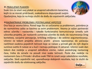  PRAVLJENJE PLAKATA:
Svaki tim će istaći svoj plakat sa unapred određenim koracima,
kojih će se morati pridržavati, svakodnevno dopunjavati svojim
Opažanjima, koja će na kraju služiti da dođu do sopstvenih zaključaka.
RAZMATRANJE PROBLEMA I POSTAVLJANJE HIPOTEZE
Ova faza je veoma bitna. Pored toga što se uočavamo sa problemom, potrebno je
da razmotrimo zašto se bavimo sa ovim problemom. Veoma je važan partnerski
odnos učenika i nastavnika i takođe funkcionalno komuniciranje između svih
učesnika projekta, jer nastavnik usmerava učenike da dođu do razumevanja šireg
konteksta, socijalne percepcije, kritičkog mišljenja i do veštine argumentovanja.
Učenici će tokom projekta aktivno pratiti proces isparavanja; da uočavaju
različitost osobina pojedinih tečnosti koje se nalaze u prirodi gde do njih dopire
sunčevo svetlo ili nalaze se u kući i nemaju poklopac ili zatvarač. Učenici svaki dan
tokom dve nedelje u unapred određeno vreme, nakon poslednjeg nastavnog
časa, treba da označe na posudi nivo svake tečnosti. Posle dve nedelje na
nastavnom času iz Prirode i društva svaki TIM će izneti svoje zabeležene rezultate,
zaključke. Sledi zajednički rad, upoređivanje dobijenih rezultata, koji će služiti da
zajednički dođu do očekivanog zaključka.
Dalje...
 