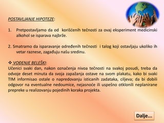 POSTAVLJANJE HIPOTEZE:
1. Pretpostavljamo da od korišćenih tečnosti za ovaj eksperiment medicinski
alkohol se isparava najbrže.
2. Smatramo da isparavanje određenih tečnosti i talog koji ostavljaju ukoliko ih
vetar raznese, zagađuju našu sredinu.
 VOĐENJE BELEŠKI:
Učenici svaki dan, nakon označenja nivoa tečnosti na svakoj posudi, treba da
odvoje deset minuta da svoja zapažanja ostave na svom plakatu, kako bi svaki
TIM informisao ostale o napredovanju isticanih zadataka, ciljeva; da bi dobili
odgovor na eventualne nedoumice, nejasnoće ili uspešno otklonili neplanirane
prepreke u realizovanju pojedinih koraka projekta.
Dalje...
 