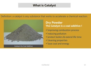 What is Catalyst
13Confidential
Catalyst the Coal Additive
Dry Powder
The Catalyst is a coal additive !
improving combustion process
reducing pollution
protect boilers & extend life time
cleaning properties
Save coal and energy
Definition: a catalyst is any substance that works to accelerate a chemical reaction.
 