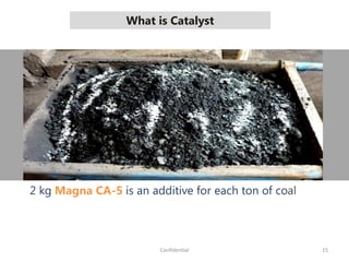 What is Catalyst
15Confidential
2 kg Magna CA-5 is an additive for each ton of coal
 