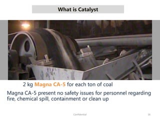 What is Catalyst
16Confidential
2 kg Magna CA-5 for each ton of coal
Magna CA-5 present no safety issues for personnel regarding
fire, chemical spill, containment or clean up
 