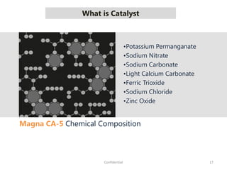What is Catalyst
17Confidential
Magna CA-5 Chemical Composition
•Potassium Permanganate
•Sodium Nitrate
•Sodium Carbonate
•Light Calcium Carbonate
•Ferric Trioxide
•Sodium Chloride
•Zinc Oxide
 