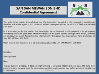 SAN SAN MEWAH SDN BHD
Confidential Agreement
The undersigned reader acknowledges that the information provided in this proposal is confidential;
therefore, the reader agrees not to disclose it without the express written permission of SAN SAN MEWAH
SDN BHD.
It is acknowledged by the reader that information to be furnished in this proposal is in all respects
confidential in nature, other than information that is in the public domain through other means, and that
any disclosure or use of this confidential information by the reader may cause serious harm or damage to
SAN SAN MEWAH SDN BHD.
Upon request, this document is to be immediately returned to SAN SAN MEWAH SDN BHD.
Signature
Name (printed)
Date
This is a business proposal. It does not imply offering of securities. Readers are encouraged to make their
judgments as to the veracity of the information provided herein on their own before accepting the plan on
its own merits. 2Confidential
 