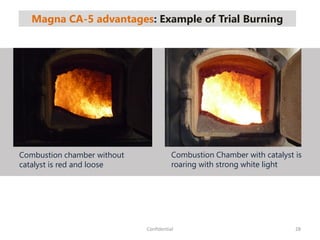 Magna CA-5 advantages: Example of Trial Burning
28Confidential
Combustion chamber without
catalyst is red and loose
Combustion Chamber with catalyst is
roaring with strong white light
 