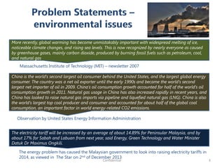 More recently, global warming has become unmistakably important with widespread melting of ice,
noticeable climate changes, and rising sea levels. This is now recognized by nearly everyone as caused
by greenhouse gases, mainly carbon dioxide, produced by burning fossil fuels such as petroleum, coal,
and natural gas
Massachusetts Institute of Technology (MIT) – newsletter 2007
China is the world's second largest oil consumer behind the United States, and the largest global energy
consumer. The country was a net oil exporter until the early 1990s and became the world's second
largest net importer of oil in 2009. China's oil consumption growth accounted for half of the world's oil
consumption growth in 2011. Natural gas usage in China has also increased rapidly in recent years, and
China has looked to raise natural gas imports via pipeline and liquefied natural gas (LNG). China is also
the world's largest top coal producer and consumer and accounted for about half of the global coal
consumption, an important factor in world energy-related CO2 emissions.
Observation by United States Energy Information Administration
The electricity tariff will be increased by an average of about 14.89% for Peninsular Malaysia, and by
about 17% for Sabah and Labuan from next year, said Energy, Green Technology and Water Minister
Datuk Dr Maximus Ongkili.
The energy problem has caused the Malaysian government to look into raising electricity tariffs in
2014, as viewed in The Star on 2nd of December 2013
3Confidential
 
