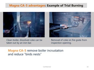 Magna CA-5 advantages: Example of Trial Burning
33Confidential
Magna CA-5 remove boiler incrustation
and reduce “birds nests”
Clean boiler, dissolved coke can be
taken out by an iron bar.
Removal of coke on fire grate from
inspection opening.
 