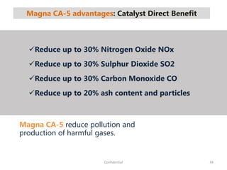 Magna CA-5 advantages: Catalyst Direct Benefit
34Confidential
Magna CA-5 reduce pollution and
production of harmful gases.
Reduce up to 30% Nitrogen Oxide NOx
Reduce up to 30% Sulphur Dioxide SO2
Reduce up to 30% Carbon Monoxide CO
Reduce up to 20% ash content and particles
 