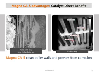 Magna CA-5 advantages: Catalyst Direct Benefit
37Confidential
Tubes with ash,
and clinker build up Tubes coking
Magna CA-5 clean boiler walls and prevent from corrosion
 