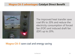 Magna CA-5 advantages: Catalyst Direct Benefit
39Confidential
Magna CA-5 save coal and energy saving
The improved heat transfer save
coal 8% to 20% and reduce the
electricity consumption of forced
fan (FOF) and induced draft fan
(IDF) up to 20%.
 