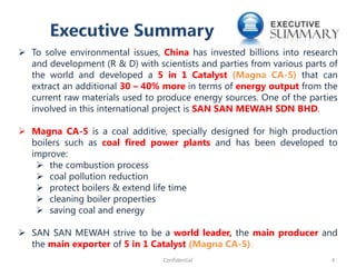  To solve environmental issues, China has invested billions into research
and development (R & D) with scientists and parties from various parts of
the world and developed a 5 in 1 Catalyst (Magna CA-5) that can
extract an additional 30 – 40% more in terms of energy output from the
current raw materials used to produce energy sources. One of the parties
involved in this international project is SAN SAN MEWAH SDN BHD.
 Magna CA-5 is a coal additive, specially designed for high production
boilers such as coal fired power plants and has been developed to
improve:
 the combustion process
 coal pollution reduction
 protect boilers & extend life time
 cleaning boiler properties
 saving coal and energy
 SAN SAN MEWAH strive to be a world leader, the main producer and
the main exporter of 5 in 1 Catalyst (Magna CA-5).
4Confidential
 
