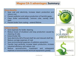 Magna CA-5 advantages: Summary
Direct Benefits
 Save coal and electricity, increase steam production and
reduce cost.
 Prevent pollution and reduce production of harmful gases.
 Clean boiler automatically（remove coke, namely, birds'
nest)
 Prevent boiler from rusting – extend lifetime
Indirect Benefits
 Save expenses for boiler cleaning.
 Reduce losses of shutdown and stop production caused by
cleaning of coke.
 Extend boiler life.
 Save electricity bill of forced draft fan and induced-draft fan.
 Reduce carriage expenses of coal.
 Save environmental expenses of pollution prevention.
 Transfer heat perfectly, increase steam production, increase
industrial efficiency and reduce cost.
 Reduce reconstruction, investment and subsequent
expenses of environmental technical equipments greatly.
40Confidential
 