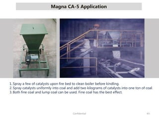 Magna CA-5 Application
43Confidential
1. Spray a few of catalysts upon fire bed to clean boiler before kindling.
2. Spray catalysts uniformly into coal and add two kilograms of catalysts into one ton of coal.
3. Both fine coal and lump coal can be used. Fine coal has the best effect.
 