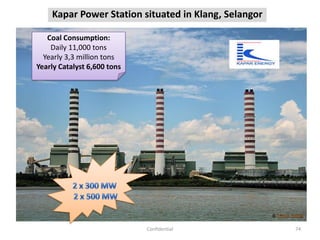 Kapar Power Station situated in Klang, Selangor
74Confidential
Coal Consumption:
Daily 11,000 tons
Yearly 3,3 million tons
Yearly Catalyst 6,600 tons
 