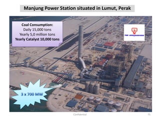 Manjung Power Station situated in Lumut, Perak
75Confidential
Coal Consumption:
Daily 15,000 tons
Yearly 5,0 million tons
Yearly Catalyst 10,000 tons
 
