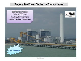Tanjung Bin Power Station in Pontian, Johor
77Confidential
Coal Consumption:
Daily 10,000 tons
Yearly 3,2 million tons
Yearly Catalyst 6,400 tons
 