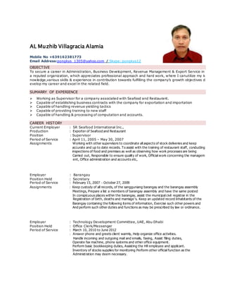 AL Muzhib Villagracia Alamia
Mobile No +639162381773
Email Address:pongkys_1305@yahoo.com / Skype: pongkys12
OBJECTIVE
To secure a career in Administration, Business Development, Revenue Management & Export Service in
a reputed organization, which appreciates professional approach and hard work, where I canutilize my k
nowledge,various skills & experience in contribution towards fulfilling the company’s growth objectives d
evelop my career and excel in the related field.
SUMARRY OF EXPERIENCE
 Working as Supervisor for a company associated with Seafood and Restaurant.
 Capable of establishing business contracts with the company for exportation and importation
 Capable of handling revenue yielding tactics
 Capable of providing training to new staff
 Capable of handling & processing of computation and accounts.
CAREER HISTORY
Current Employer : SR Seafood International Inc.,
Production : Exporter of Seafood and Restaurant
Position : Supervisor
Period of Service : April 11, 2005 – May 30, 2007
Assignments Working with other supervisors to coordinate all aspects of stock deliveries and keep
accurate and up to date records. To assist with the training of restaurant staff, conducting
inspections of food and premises as well as observing how work processes are being
Carried out, Responsible to ensure quality of work, Official work concerning the managem
ent, Office administration and accounts etc,
Employer : Barangay
Position Held : Secretary
Period of Service : February 15, 2007 – October 27, 2009
Assignments : Keep custody of all records, of the sangguniang barangay and the barangay assembly
Meetings, Prepare a list a members of barangay assembly and have the same posted
In conspicuous places within the barangay, assist the municipal civil registrar in the
Registration of birth, deaths and marriage’s. Keep an updated record inhabitants of the
Barangay containing the following items of information, Exercise such other powers and
And perform such other duties and functions as may be prescribed by law or ordinance.
Employer : Technology Development Committee, UAE, Abu Dhabi
Position Held : Office Clerk/Messenger
Period of Service : March 10, 2010 to June 2012
: Answer phone and greets client warmly, Help organize office activities.
Handle incoming and outgoing mail and emails, faxing, Assist filing duties,
Operate fax machine, phone systems and other office equipment.
Perform basic bookkeeping duties, Assisting the HR employee and applicant.
Inventory of stocks supplies for monitoring Perform other official function as the
Administration may deem necessary.
 
