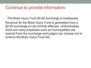 Continue to provide information:
• The Brain Injury Fund $2.00 surcharge is inadequate
Revenue for the Brain Injury Fund is generated from a
$2.00 surcharge on all criminal offenses. Unfortunately,
there are many loopholes such as municipalities are
exempt from the surcharge and judges can choose not to
enforce the Brain Injury Fund fee.
 