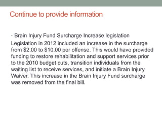 Continue to provide information
• Brain Injury Fund Surcharge Increase legislation
Legislation in 2012 included an increase in the surcharge
from $2.00 to $10.00 per offense. This would have provided
funding to restore rehabilitation and support services prior
to the 2010 budget cuts, transition individuals from the
waiting list to receive services, and initiate a Brain Injury
Waiver. This increase in the Brain Injury Fund surcharge
was removed from the final bill.
 