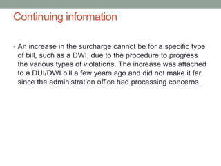 Continuing information
• An increase in the surcharge cannot be for a specific type
of bill, such as a DWI, due to the procedure to progress
the various types of violations. The increase was attached
to a DUI/DWI bill a few years ago and did not make it far
since the administration office had processing concerns.
 