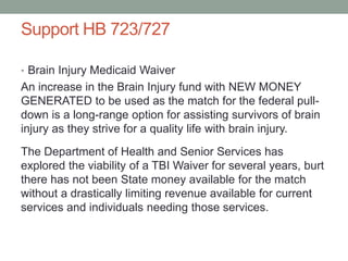 Support HB 723/727
• Brain Injury Medicaid Waiver
An increase in the Brain Injury fund with NEW MONEY
GENERATED to be used as the match for the federal pull-
down is a long-range option for assisting survivors of brain
injury as they strive for a quality life with brain injury.
The Department of Health and Senior Services has
explored the viability of a TBI Waiver for several years, burt
there has not been State money available for the match
without a drastically limiting revenue available for current
services and individuals needing those services.
 