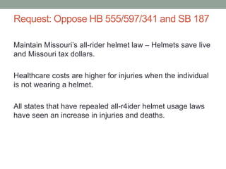 Request: Oppose HB 555/597/341 and SB 187
Maintain Missouri’s all-rider helmet law – Helmets save live
and Missouri tax dollars.
Healthcare costs are higher for injuries when the individual
is not wearing a helmet.
All states that have repealed all-r4ider helmet usage laws
have seen an increase in injuries and deaths.
 