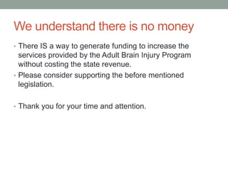 We understand there is no money
• There IS a way to generate funding to increase the
services provided by the Adult Brain Injury Program
without costing the state revenue.
• Please consider supporting the before mentioned
legislation.
• Thank you for your time and attention.
 