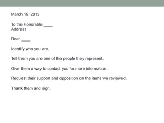 March 19, 2013
To the Honorable ____
Address
Dear ____
Identify who you are.
Tell them you are one of the people they represent.
Give them a way to contact you for more information.
Request their support and opposition on the items we reviewed.
Thank them and sign.
 