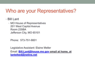 Who are your Representatives?
• Bill Lant
• MO House of Representatives
201 West Capitol Avenue
Room 235BA
Jefferson City, MO 65101
Phone: 573-751-9801
Legislative Assistant: Elaine Meller
Email: Bill.Lant@house.mo.gov email at home, at
lantsfeed@netins.net
 
