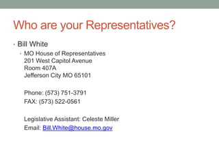 Who are your Representatives?
• Bill White
• MO House of Representatives
201 West Capitol Avenue
Room 407A
Jefferson City MO 65101
Phone: (573) 751-3791
FAX: (573) 522-0561
Legislative Assistant: Celeste Miller
Email: Bill.White@house.mo.gov
 