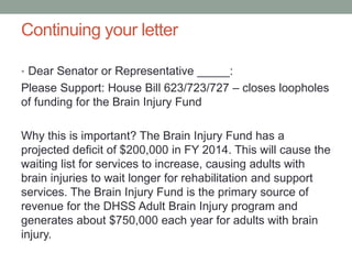 Continuing your letter
• Dear Senator or Representative _____:
Please Support: House Bill 623/723/727 – closes loopholes
of funding for the Brain Injury Fund
Why this is important? The Brain Injury Fund has a
projected deficit of $200,000 in FY 2014. This will cause the
waiting list for services to increase, causing adults with
brain injuries to wait longer for rehabilitation and support
services. The Brain Injury Fund is the primary source of
revenue for the DHSS Adult Brain Injury program and
generates about $750,000 each year for adults with brain
injury.
 