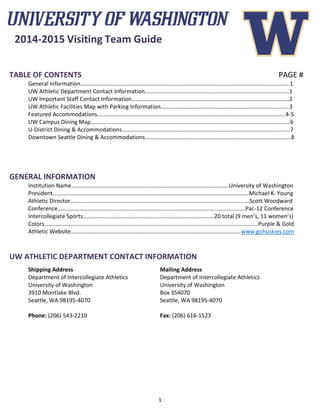 1
2014-2015 Visiting Team Guide
TABLE OF CONTENTS PAGE #
General Information……………………………………………………………………………………………………………………………….1
UW Athletic Department Contact Information…………………….…………………………………………………………………1
UW Important Staff Contact Information……………………………………………………………………………………..………..2
UW Athletic Facilities Map with Parking Information……….…………………………………………………………………….3
Featured Accommodations….……………………………………………………………………………………………………………...4-5
UW Campus Dining Map…………………………………………………………………………………………………………………….…..6
U-District Dining & Accommodations.………………………………..………………………………………………………….…..…..7
Downtown Seattle Dining & Accommodations…………………………………………………………………………….………….8
GENERAL INFORMATION
Institution Name……………………………………………………………………………………………….University of Washington
President……………………………………………………………………………………………………………………….Michael K. Young
Athletic Director…………………………………………………………………………………………………………….Scott Woodward
Conference………………………………………………………………………………………………………………….Pac-12 Conference
Intercollegiate Sports……………………………………………………………………………….20 total (9 men’s, 11 women’s)
Colors………………………………………………………………………………………………………………………………….Purple & Gold
Athletic Website……………………………………………………………………………………………………….www.gohuskies.com
UW ATHLETIC DEPARTMENT CONTACT INFORMATION
Shipping Address Mailing Address
Department of Intercollegiate Athletics Department of Intercollegiate Athletics
University of Washington University of Washington
3910 Montlake Blvd. Box 354070
Seattle, WA 98195-4070 Seattle, WA 98195-4070
Phone: (206) 543-2210 Fax: (206) 616-1523
 