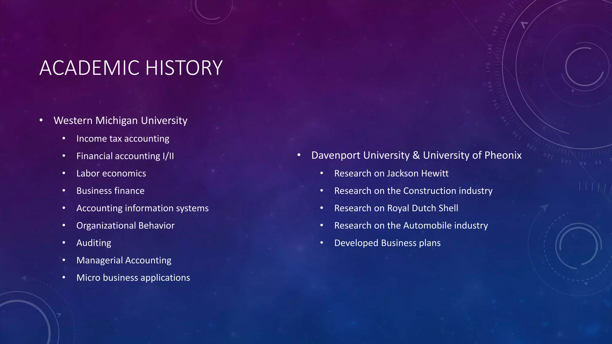 ACADEMIC HISTORY
• Western Michigan University
• Income tax accounting
• Financial accounting I/II
• Labor economics
• Business finance
• Accounting information systems
• Organizational Behavior
• Auditing
• Managerial Accounting
• Micro business applications
• Davenport University & University of Pheonix
• Research on Jackson Hewitt
• Research on the Construction industry
• Research on Royal Dutch Shell
• Research on the Automobile industry
• Developed Business plans
 