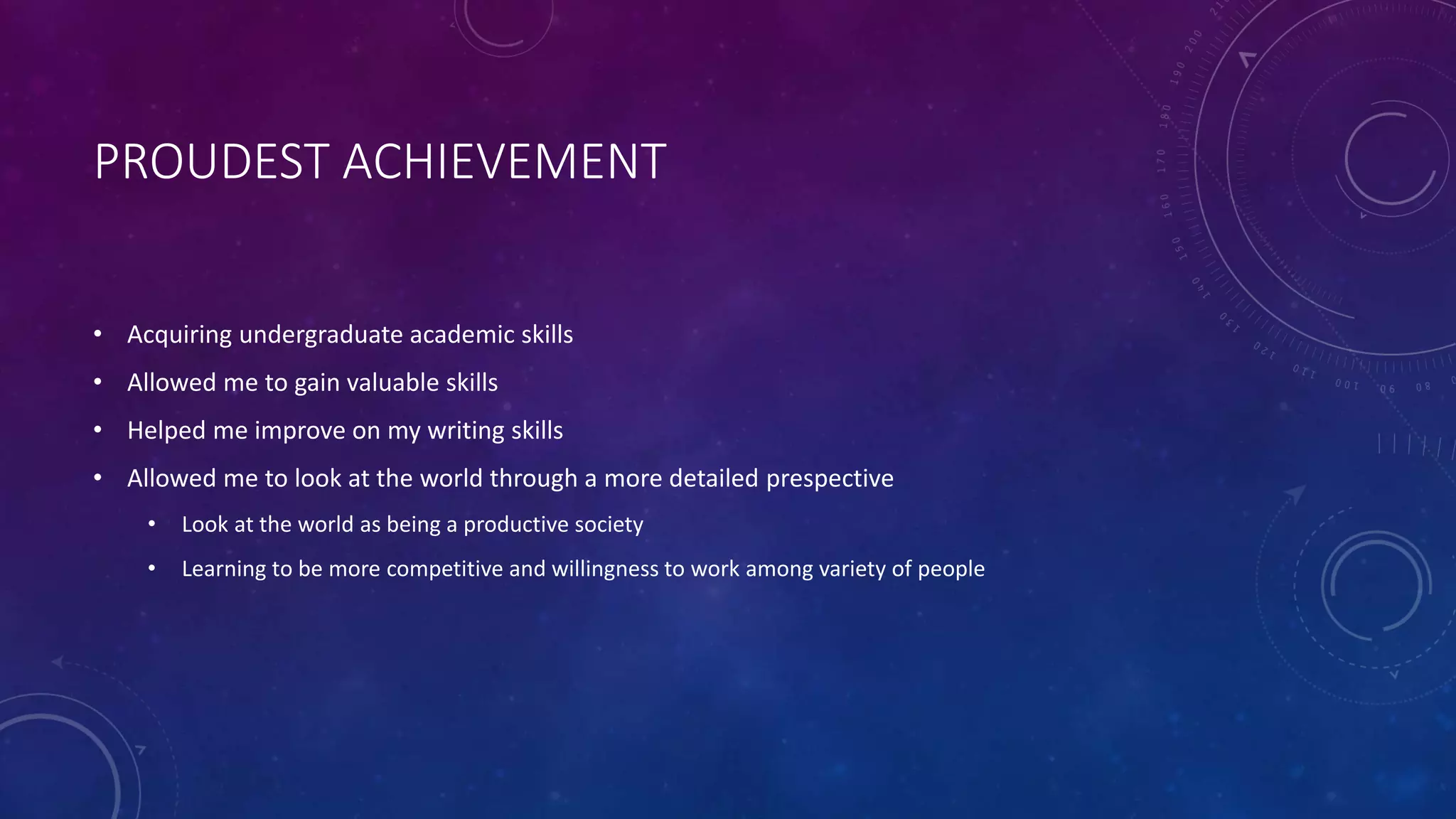 PROUDEST ACHIEVEMENT
• Acquiring undergraduate academic skills
• Allowed me to gain valuable skills
• Helped me improve on my writing skills
• Allowed me to look at the world through a more detailed prespective
• Look at the world as being a productive society
• Learning to be more competitive and willingness to work among variety of people
 