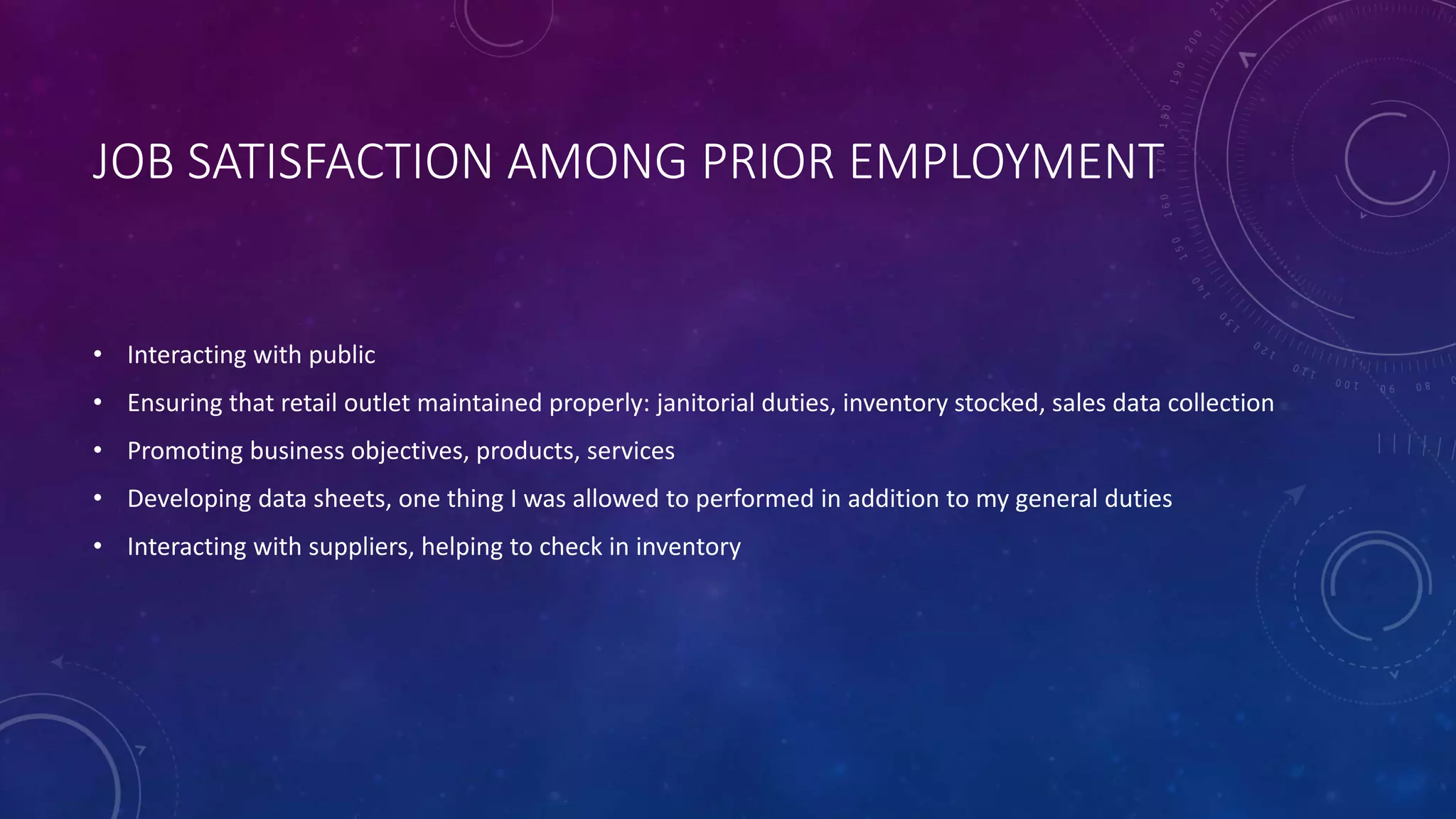 JOB SATISFACTION AMONG PRIOR EMPLOYMENT
• Interacting with public
• Ensuring that retail outlet maintained properly: janitorial duties, inventory stocked, sales data collection
• Promoting business objectives, products, services
• Developing data sheets, one thing I was allowed to performed in addition to my general duties
• Interacting with suppliers, helping to check in inventory
 