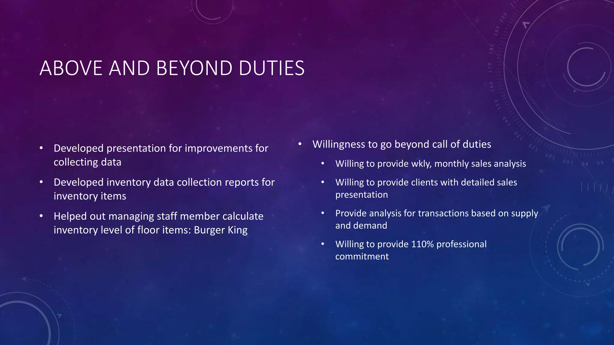 ABOVE AND BEYOND DUTIES
• Developed presentation for improvements for
collecting data
• Developed inventory data collection reports for
inventory items
• Helped out managing staff member calculate
inventory level of floor items: Burger King
• Willingness to go beyond call of duties
• Willing to provide wkly, monthly sales analysis
• Willing to provide clients with detailed sales
presentation
• Provide analysis for transactions based on supply
and demand
• Willing to provide 110% professional
commitment
 