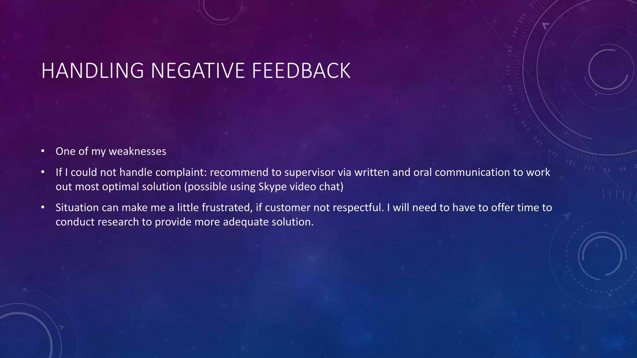 HANDLING NEGATIVE FEEDBACK
• One of my weaknesses
• If I could not handle complaint: recommend to supervisor via written and oral communication to work
out most optimal solution (possible using Skype video chat)
• Situation can make me a little frustrated, if customer not respectful. I will need to have to offer time to
conduct research to provide more adequate solution.
 