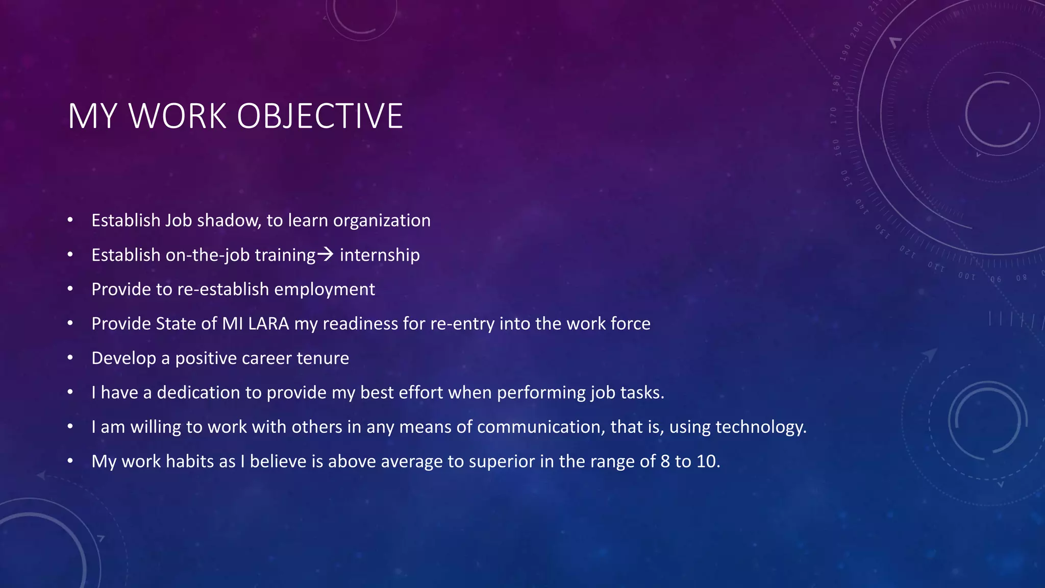 MY WORK OBJECTIVE
• Establish Job shadow, to learn organization
• Establish on-the-job training internship
• Provide to re-establish employment
• Provide State of MI LARA my readiness for re-entry into the work force
• Develop a positive career tenure
• I have a dedication to provide my best effort when performing job tasks.
• I am willing to work with others in any means of communication, that is, using technology.
• My work habits as I believe is above average to superior in the range of 8 to 10.
 