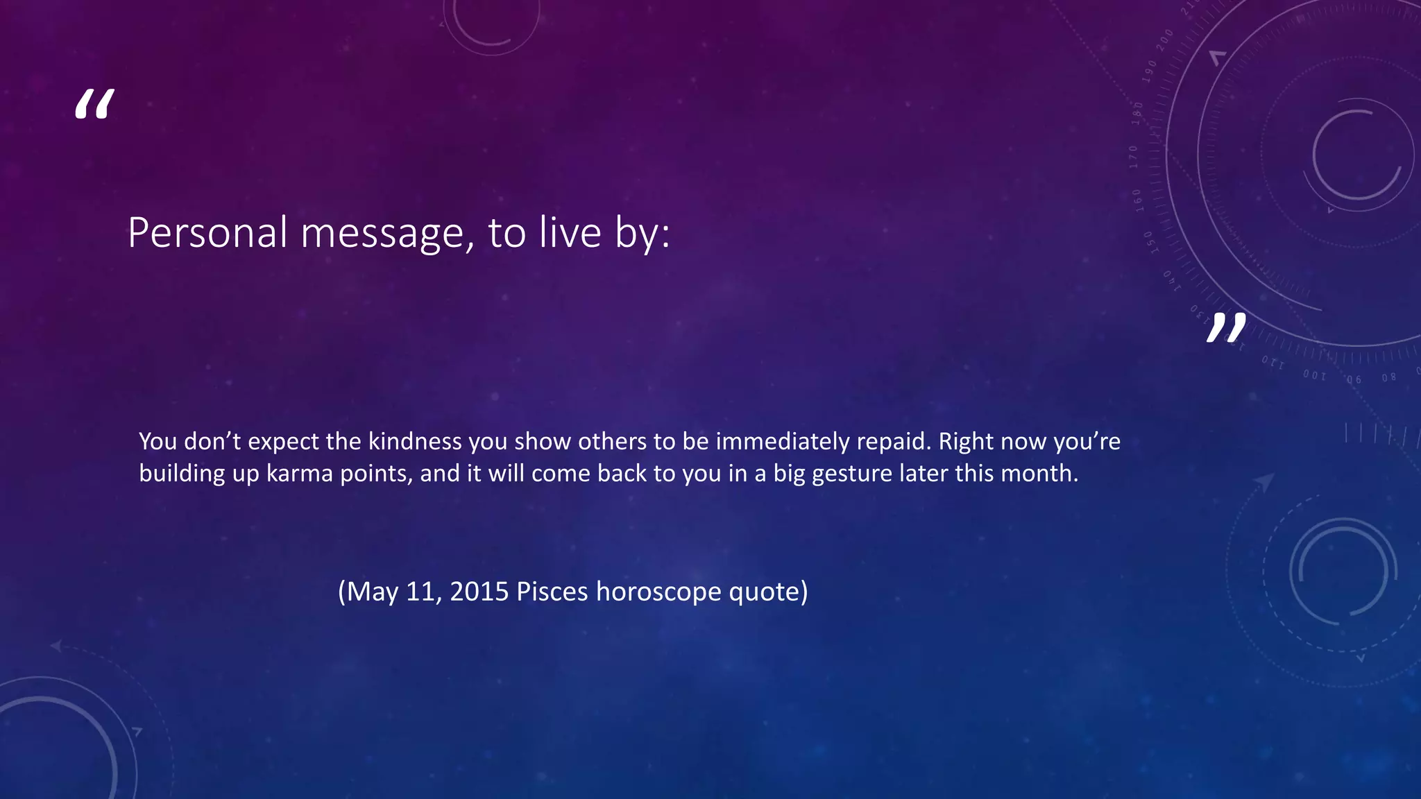 ”
“
Personal message, to live by:
You don’t expect the kindness you show others to be immediately repaid. Right now you’re
building up karma points, and it will come back to you in a big gesture later this month.
(May 11, 2015 Pisces horoscope quote)
 