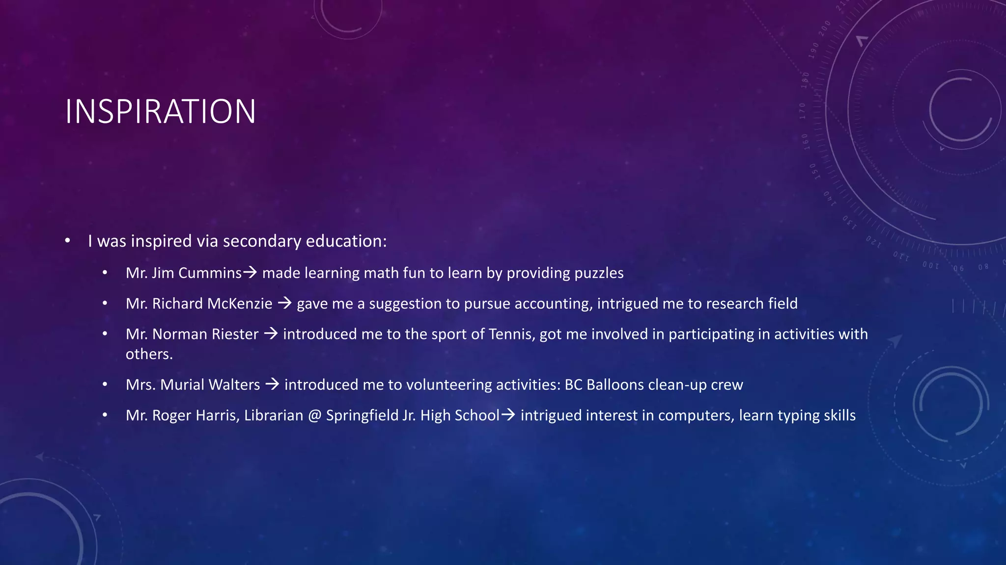 INSPIRATION
• I was inspired via secondary education:
• Mr. Jim Cummins made learning math fun to learn by providing puzzles
• Mr. Richard McKenzie  gave me a suggestion to pursue accounting, intrigued me to research field
• Mr. Norman Riester  introduced me to the sport of Tennis, got me involved in participating in activities with
others.
• Mrs. Murial Walters  introduced me to volunteering activities: BC Balloons clean-up crew
• Mr. Roger Harris, Librarian @ Springfield Jr. High School intrigued interest in computers, learn typing skills
 