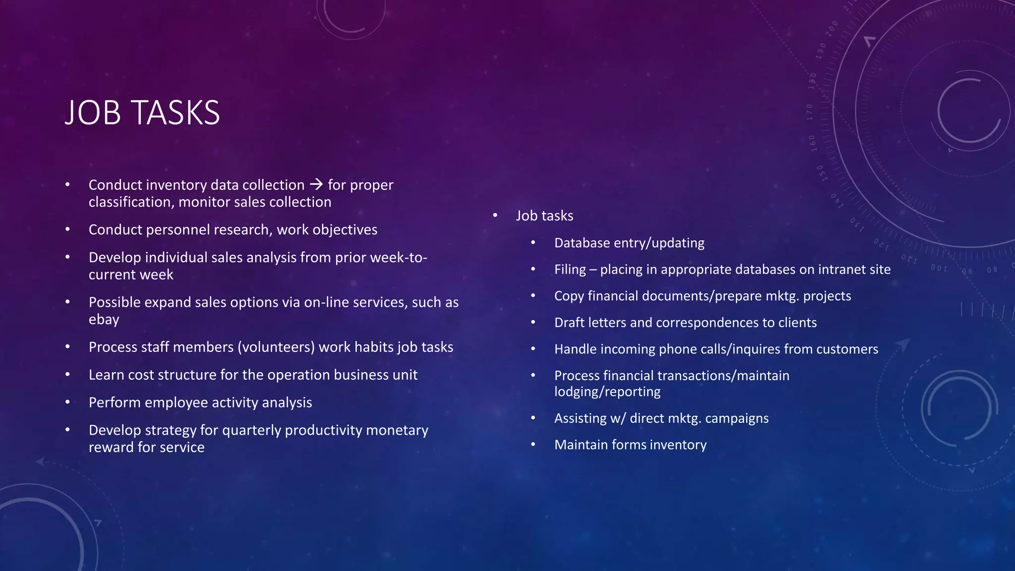 JOB TASKS
• Conduct inventory data collection  for proper
classification, monitor sales collection
• Conduct personnel research, work objectives
• Develop individual sales analysis from prior week-to-
current week
• Possible expand sales options via on-line services, such as
ebay
• Process staff members (volunteers) work habits job tasks
• Learn cost structure for the operation business unit
• Perform employee activity analysis
• Develop strategy for quarterly productivity monetary
reward for service
• Job tasks
• Database entry/updating
• Filing – placing in appropriate databases on intranet site
• Copy financial documents/prepare mktg. projects
• Draft letters and correspondences to clients
• Handle incoming phone calls/inquires from customers
• Process financial transactions/maintain
lodging/reporting
• Assisting w/ direct mktg. campaigns
• Maintain forms inventory
 