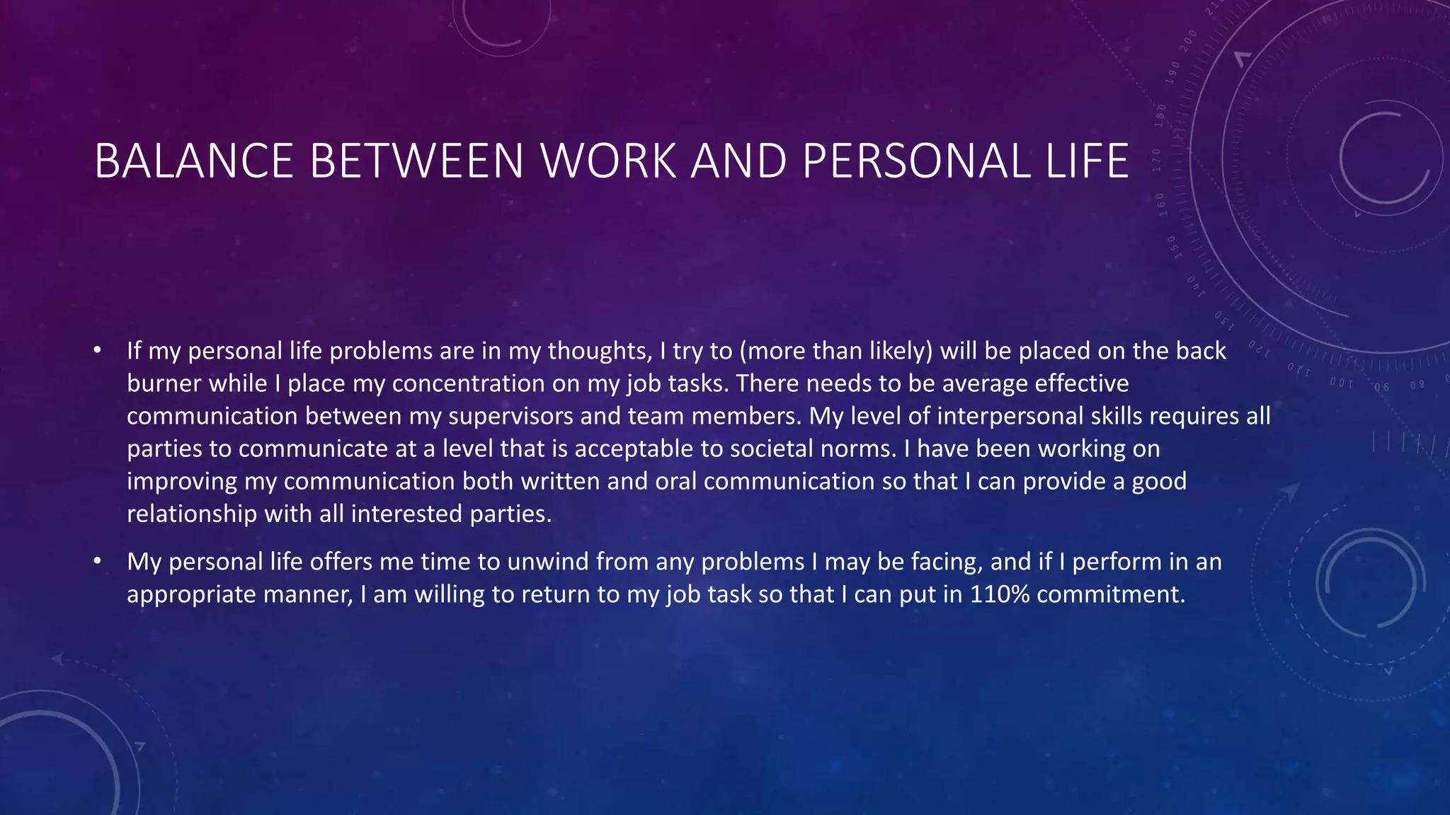 BALANCE BETWEEN WORK AND PERSONAL LIFE
• If my personal life problems are in my thoughts, I try to (more than likely) will be placed on the back
burner while I place my concentration on my job tasks. There needs to be average effective
communication between my supervisors and team members. My level of interpersonal skills requires all
parties to communicate at a level that is acceptable to societal norms. I have been working on
improving my communication both written and oral communication so that I can provide a good
relationship with all interested parties.
• My personal life offers me time to unwind from any problems I may be facing, and if I perform in an
appropriate manner, I am willing to return to my job task so that I can put in 110% commitment.
 
