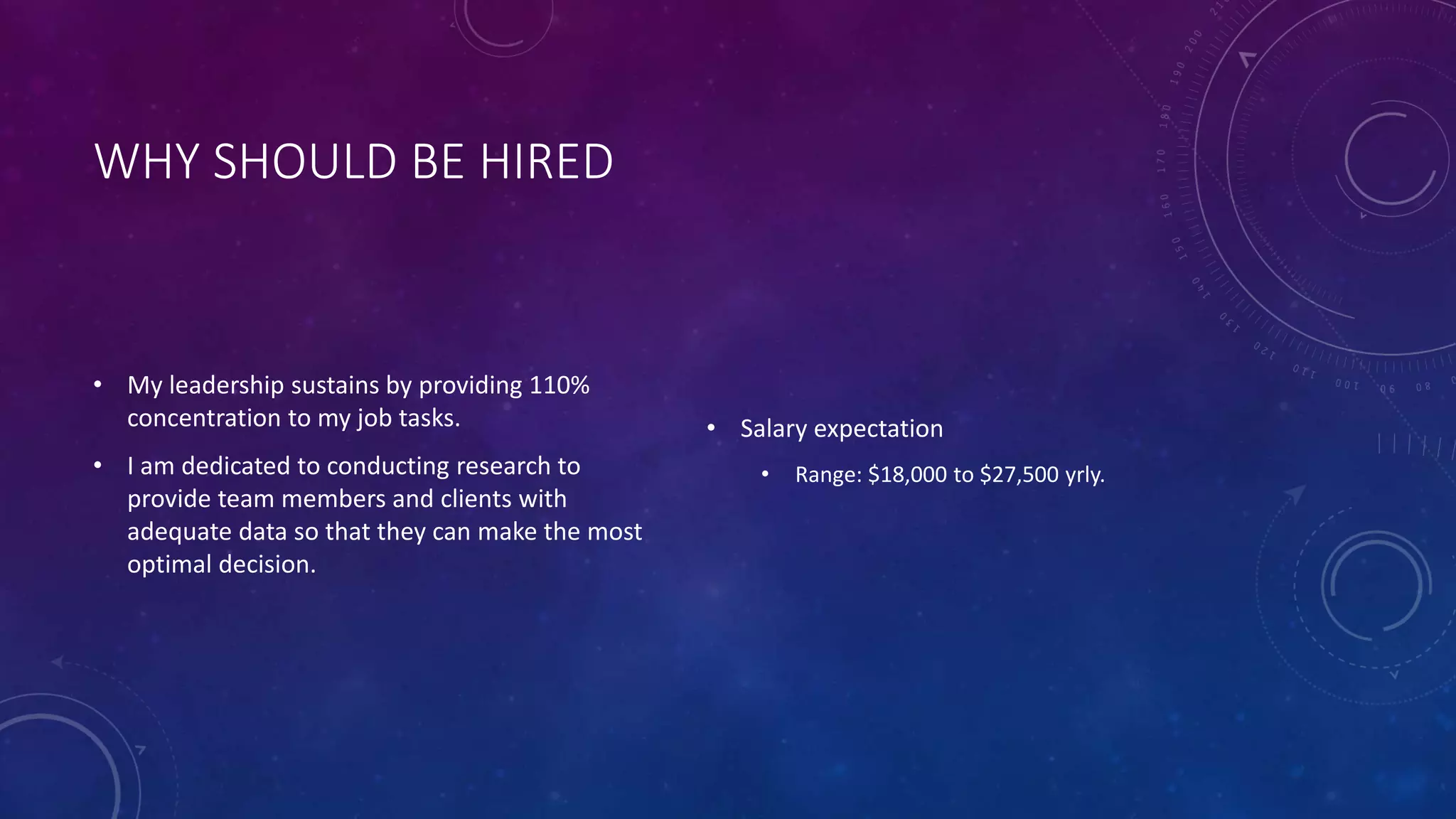 WHY SHOULD BE HIRED
• My leadership sustains by providing 110%
concentration to my job tasks.
• I am dedicated to conducting research to
provide team members and clients with
adequate data so that they can make the most
optimal decision.
• Salary expectation
• Range: $18,000 to $27,500 yrly.
 