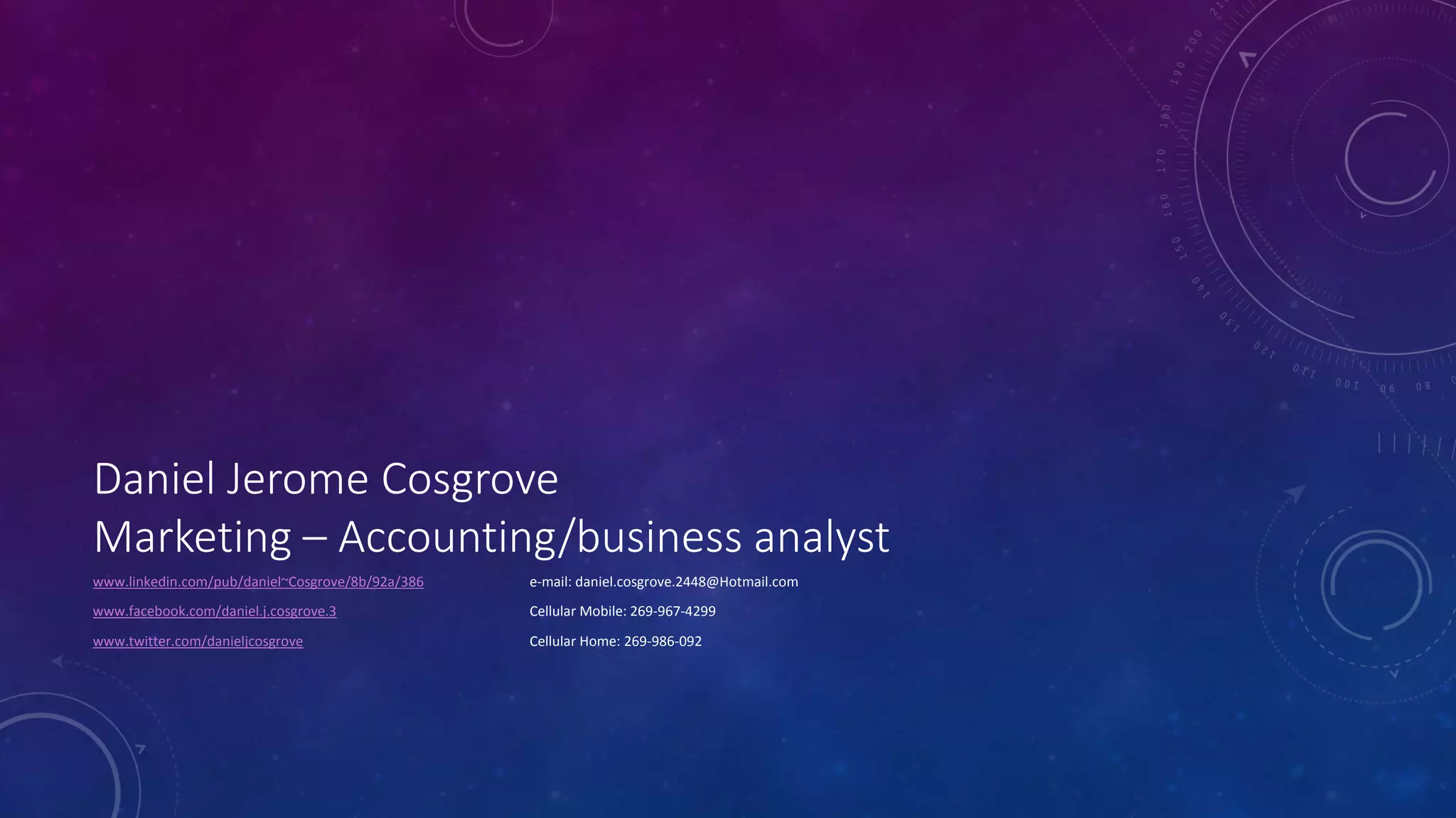 Daniel Jerome Cosgrove
Marketing – Accounting/business analyst
www.linkedin.com/pub/daniel~Cosgrove/8b/92a/386 e-mail: daniel.cosgrove.2448@Hotmail.com
www.facebook.com/daniel.j.cosgrove.3 Cellular Mobile: 269-967-4299
www.twitter.com/danieljcosgrove Cellular Home: 269-986-092
 