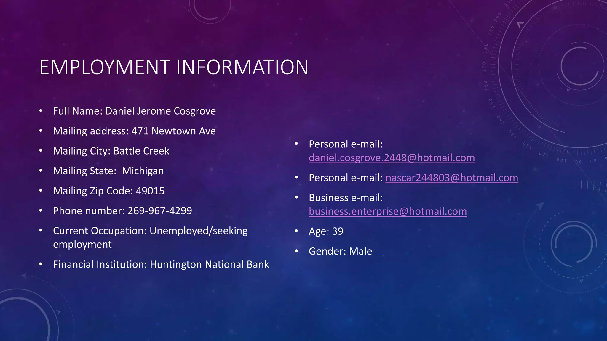 EMPLOYMENT INFORMATION
• Full Name: Daniel Jerome Cosgrove
• Mailing address: 471 Newtown Ave
• Mailing City: Battle Creek
• Mailing State: Michigan
• Mailing Zip Code: 49015
• Phone number: 269-967-4299
• Current Occupation: Unemployed/seeking
employment
• Financial Institution: Huntington National Bank
• Personal e-mail:
daniel.cosgrove.2448@hotmail.com
• Personal e-mail: nascar244803@hotmail.com
• Business e-mail:
business.enterprise@hotmail.com
• Age: 39
• Gender: Male
 